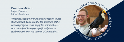 Student spotlight of Brandon Millich. Finance major and Analytics minor. Quote “Finances should never be the sole reason to not study abroad.  Look into the fee structure of the various programs and apply for scholarships. I was actually able to pay significantly less to study abroad than my normal UConn tuition.”
