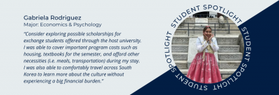 Student spotlight of Gabriela Rodriguez. Double major in Economics and Psychology. Quote “Consider exploring possible scholarships for exchange students offered through the host university. I was able to cover important program costs such as housing, textbooks for the semester, and afford other necessities (i.e. meals, transportation) during my stay. I was also able to comfortably travel across South Korea to learn more about the culture without experiencing a big financial burden.”